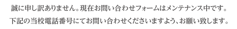誠に申し訳ありません。現在お問い合わせフォームはメンテナンス中です。下記の当校電話番号にてお問い合わせくださいますよう、お願い致します。